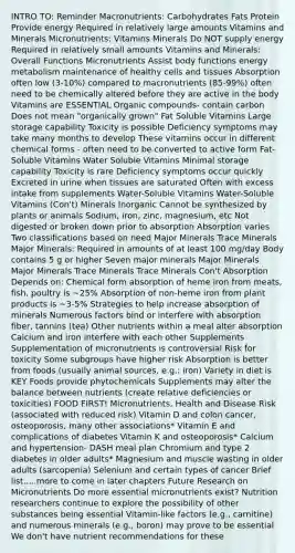 INTRO TO: Reminder Macronutrients: Carbohydrates Fats Protein Provide energy Required in relatively large amounts Vitamins and Minerals Micronutrients: Vitamins Minerals Do NOT supply energy Required in relatively small amounts Vitamins and Minerals: Overall Functions Micronutrients Assist body functions energy metabolism maintenance of healthy cells and tissues Absorption often low (3-10%) compared to macronutrients (85-99%) often need to be chemically altered before they are active in the body Vitamins are ESSENTIAL <a href='https://www.questionai.com/knowledge/kSg4ucUAKW-organic-compounds' class='anchor-knowledge'>organic compounds</a>- contain carbon Does not mean "organically grown" Fat Soluble Vitamins Large storage capability Toxicity is possible Deficiency symptoms may take many months to develop These vitamins occur in different chemical forms - often need to be converted to active form Fat-Soluble Vitamins Water Soluble Vitamins Minimal storage capability Toxicity is rare Deficiency symptoms occur quickly Excreted in urine when tissues are saturated Often with excess intake from supplements Water-Soluble Vitamins Water-Soluble Vitamins (Con't) Minerals Inorganic Cannot be synthesized by plants or animals Sodium, iron, zinc, magnesium, etc Not digested or broken down prior to absorption Absorption varies Two classifications based on need Major Minerals Trace Minerals Major Minerals: Required in amounts of at least 100 mg/day Body contains 5 g or higher Seven major minerals Major Minerals Major Minerals Trace Minerals Trace Minerals Con't Absorption Depends on: Chemical form absorption of heme iron from meats, fish, poultry is ~25% Absorption of non-heme iron from plant products is ~3-5% Strategies to help increase absorption of minerals Numerous factors bind or interfere with absorption fiber, tannins (tea) Other nutrients within a meal alter absorption Calcium and iron interfere with each other Supplements Supplementation of micronutrients is controversial Risk for toxicity Some subgroups have higher risk Absorption is better from foods (usually animal sources, e.g.: iron) Variety in diet is KEY Foods provide phytochemicals Supplements may alter the balance between nutrients (create relative deficiencies or toxicities) FOOD FIRST! Micronutrients, Health and Disease Risk (associated with reduced risk) Vitamin D and colon cancer, osteoporosis, many other associations* Vitamin E and complications of diabetes Vitamin K and osteoporosis* Calcium and hypertension- DASH meal plan Chromium and type 2 diabetes in older adults* Magnesium and muscle wasting in older adults (sarcopenia) Selenium and certain types of cancer Brief list.....more to come in later chapters Future Research on Micronutrients Do more essential micronutrients exist? Nutrition researchers continue to explore the possibility of other substances being essential Vitamin-like factors (e.g., carnitine) and numerous minerals (e.g., boron) may prove to be essential We don't have nutrient recommendations for these