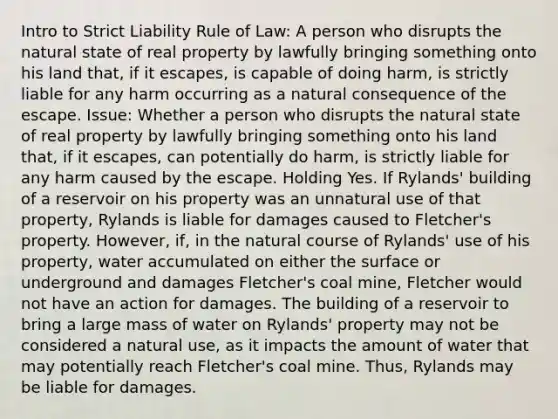 Intro to Strict Liability Rule of Law: A person who disrupts the natural state of real property by lawfully bringing something onto his land that, if it escapes, is capable of doing harm, is strictly liable for any harm occurring as a natural consequence of the escape. Issue: Whether a person who disrupts the natural state of real property by lawfully bringing something onto his land that, if it escapes, can potentially do harm, is strictly liable for any harm caused by the escape. Holding Yes. If Rylands' building of a reservoir on his property was an unnatural use of that property, Rylands is liable for damages caused to Fletcher's property. However, if, in the natural course of Rylands' use of his property, water accumulated on either the surface or underground and damages Fletcher's coal mine, Fletcher would not have an action for damages. The building of a reservoir to bring a large mass of water on Rylands' property may not be considered a natural use, as it impacts the amount of water that may potentially reach Fletcher's coal mine. Thus, Rylands may be liable for damages.