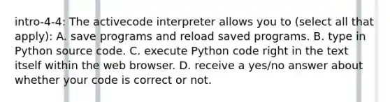 intro-4-4: The activecode interpreter allows you to (select all that apply): A. save programs and reload saved programs. B. type in Python source code. C. execute Python code right in the text itself within the web browser. D. receive a yes/no answer about whether your code is correct or not.