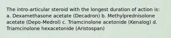 The intro-articular steroid with the longest duration of action is: a. Dexamethasone acetate (Decadron) b. Methylprednisolone acetate (Depo-Medrol) c. Triamcinolone acetonide (Kenalog) d. Triamcinolone hexacetonide (Aristospan)