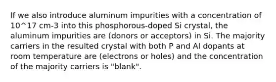 If we also introduce aluminum impurities with a concentration of 10^17 cm-3 into this phosphorous-doped Si crystal, the aluminum impurities are (donors or acceptors) in Si. The majority carriers in the resulted crystal with both P and Al dopants at room temperature are (electrons or holes) and the concentration of the majority carriers is "blank".