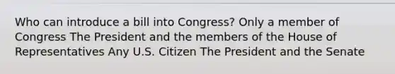 Who can introduce a bill into Congress? Only a member of Congress The President and the members of the House of Representatives Any U.S. Citizen The President and the Senate