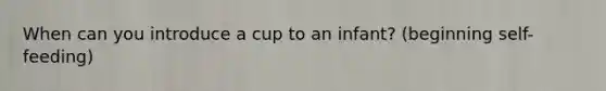 When can you introduce a cup to an infant? (beginning self-feeding)