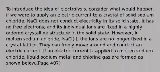 To introduce the idea of electrolysis, consider what would happen if we were to apply an electric current to a crystal of solid sodium chloride. NaCl does not conduct electricity in its solid state. It has no free electrons, and its individual ions are fixed in a highly ordered crystalline structure in the solid state. However, in molten sodium chloride, NaCl(l), the ions are no longer fixed in a crystal lattice. They can freely move around and conduct an electric current. If an electric current is applied to molten sodium chloride, liquid sodium metal and chlorine gas are formed as shown below.(Page 407)