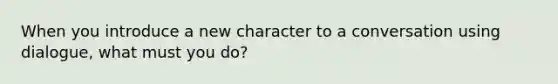 When you introduce a new character to a conversation using dialogue, what must you do?