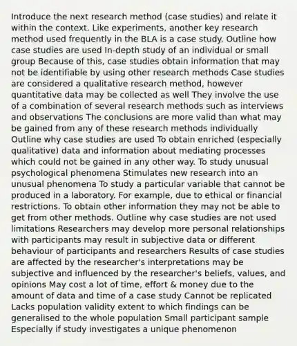 Introduce the next research method (case studies) and relate it within the context. Like experiments, another key research method used frequently in the BLA is a case study. Outline how case studies are used In-depth study of an individual or small group Because of this, case studies obtain information that may not be identifiable by using other research methods Case studies are considered a qualitative research method, however quantitative data may be collected as well They involve the use of a combination of several research methods such as interviews and observations The conclusions are more valid than what may be gained from any of these research methods individually Outline why case studies are used To obtain enriched (especially qualitative) data and information about mediating processes which could not be gained in any other way. To study unusual psychological phenomena Stimulates new research into an unusual phenomena To study a particular variable that cannot be produced in a laboratory. For example, due to ethical or financial restrictions. To obtain other information they may not be able to get from other methods. Outline why case studies are not used limitations Researchers may develop more personal relationships with participants may result in subjective data or different behaviour of participants and researchers Results of case studies are affected by the researcher's interpretations may be subjective and influenced by the researcher's beliefs, values, and opinions May cost a lot of time, effort & money due to the amount of data and time of a case study Cannot be replicated Lacks population validity extent to which findings can be generalised to the whole population Small participant sample Especially if study investigates a unique phenomenon