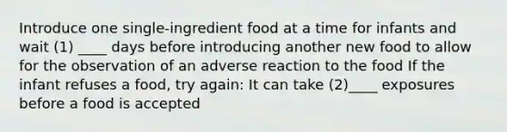 Introduce one single-ingredient food at a time for infants and wait (1) ____ days before introducing another new food to allow for the observation of an adverse reaction to the food If the infant refuses a food, try again: It can take (2)____ exposures before a food is accepted