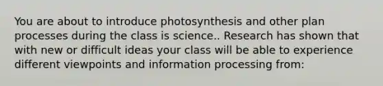 You are about to introduce photosynthesis and other plan processes during the class is science.. Research has shown that with new or difficult ideas your class will be able to experience different viewpoints and information processing from: