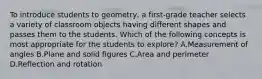 To introduce students to geometry, a first-grade teacher selects a variety of classroom objects having different shapes and passes them to the students. Which of the following concepts is most appropriate for the students to explore? A.Measurement of angles B.Plane and solid figures C.Area and perimeter D.Reflection and rotation