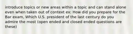 introduce topics or new areas within a topic and can stand alone even when taken out of context ex: How did you prepare for the Bar exam, Which U.S. president of the last century do you admire the most (open ended and closed ended questions are these)