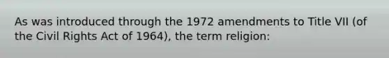 As was introduced through the 1972 amendments to Title VII (of the Civil Rights Act of 1964), the term religion: