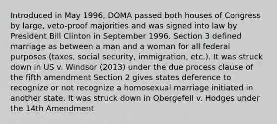 Introduced in May 1996, DOMA passed both houses of Congress by large, veto-proof majorities and was signed into law by President Bill Clinton in September 1996. Section 3 defined marriage as between a man and a woman for all federal purposes (taxes, social security, immigration, etc.). It was struck down in US v. Windsor (2013) under the due process clause of the fifth amendment Section 2 gives states deference to recognize or not recognize a homosexual marriage initiated in another state. It was struck down in Obergefell v. Hodges under the 14th Amendment