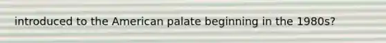 introduced to the American palate beginning in the 1980s?