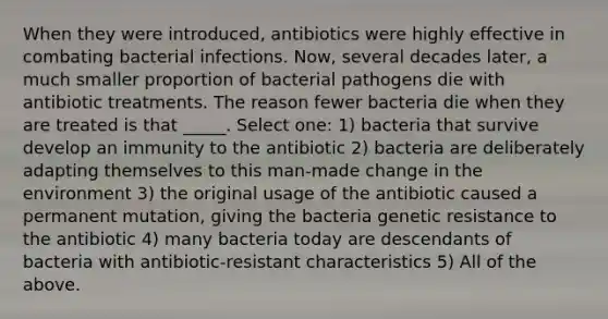 When they were introduced, antibiotics were highly effective in combating bacterial infections. Now, several decades later, a much smaller proportion of bacterial pathogens die with antibiotic treatments. The reason fewer bacteria die when they are treated is that _____. Select one: 1) bacteria that survive develop an immunity to the antibiotic 2) bacteria are deliberately adapting themselves to this man-made change in the environment 3) the original usage of the antibiotic caused a permanent mutation, giving the bacteria genetic resistance to the antibiotic 4) many bacteria today are descendants of bacteria with antibiotic-resistant characteristics 5) All of the above.