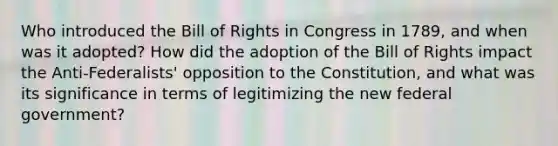 Who introduced the Bill of Rights in Congress in 1789, and when was it adopted? How did the adoption of the Bill of Rights impact the Anti-Federalists' opposition to the Constitution, and what was its significance in terms of legitimizing the new federal government?