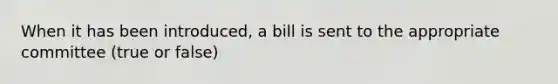 When it has been introduced, a bill is sent to the appropriate committee (true or false)