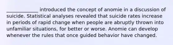 _____________ introduced the concept of anomie in a discussion of suicide. Statistical analyses revealed that suicide rates increase in periods of rapid change when people are abruptly thrown into unfamiliar situations, for better or worse. Anomie can develop whenever the rules that once guided behavior have changed.