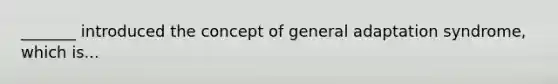 _______ introduced the concept of general adaptation syndrome, which is...