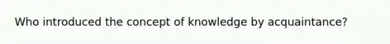 Who introduced the concept of knowledge by acquaintance?