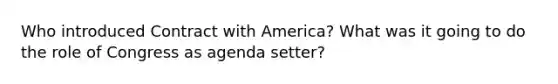 Who introduced Contract with America? What was it going to do the role of Congress as agenda setter?