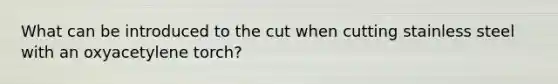 What can be introduced to the cut when cutting stainless steel with an oxyacetylene torch?