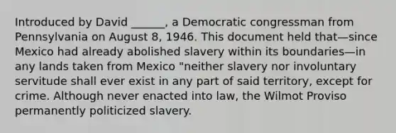 Introduced by David ______, a Democratic congressman from Pennsylvania on August 8, 1946. This document held that—since Mexico had already abolished slavery within its boundaries—in any lands taken from Mexico "neither slavery nor involuntary servitude shall ever exist in any part of said territory, except for crime. Although never enacted into law, the Wilmot Proviso permanently politicized slavery.