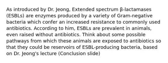 As introduced by Dr. Jeong, Extended spectrum β-lactamases (ESBLs) are enzymes produced by a variety of Gram-negative bacteria which confer an increased resistance to commonly used antibiotics. According to him, ESBLs are prevalent in animals, even raised without antibiotics. Think about some possible pathways from which these animals are exposed to antibiotics so that they could be reservoirs of ESBL-producing bacteria, based on Dr. Jeong's lecture (Conclusion slide)