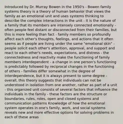 Introduced by Dr. Murray Bowen in the 1950's - Bowen family systems theory is a theory of human behavior that views the family as an emotional unit and uses systems thinking to describe the complex interactions in the unit - it is the nature of a family that its members are intensely connected emotionally - often people feel distant or disconnected from their families, but this is more feeling than fact - family members so profoundly affect each other's thoughts, feelings, and actions that it often seems as if people are living under the same "emotional skin" - people solicit each other's attention, approval, and support and react to each other's needs, expectations, and distress - the connectedness and reactivity make the functioning of family members interdependent - a change in one person's functioning is predictably followed by reciprocal changes in the functioning of others - families differ somewhat in the degree of interdependence, but it is always present to some degree - overall, this theory suggests that individuals can not be understood in isolation from one another, rather as part of a unit - this organized unit consists of several factors that influence the individuals in the family - these factors are the structure or boundaries, rules, roles, open and closed systems and communication patterns Knowledge of how the emotional system operates in one's family, work, and social systems reveals new and more effective options for solving problems in each of these areas