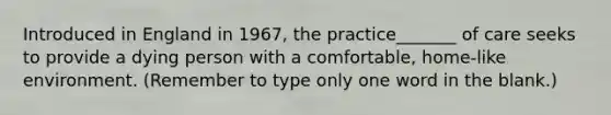 Introduced in England in 1967, the practice_______ of care seeks to provide a dying person with a comfortable, home-like environment. (Remember to type only one word in the blank.)