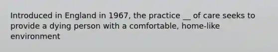 Introduced in England in 1967, the practice __ of care seeks to provide a dying person with a comfortable, home-like environment