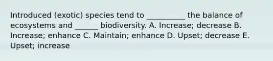 Introduced (exotic) species tend to __________ the balance of ecosystems and ______ biodiversity. A. Increase; decrease B. Increase; enhance C. Maintain; enhance D. Upset; decrease E. Upset; increase