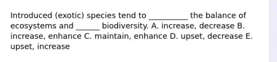 Introduced (exotic) species tend to __________ the balance of ecosystems and ______ biodiversity. A. increase, decrease B. increase, enhance C. maintain, enhance D. upset, decrease E. upset, increase