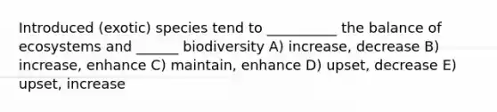 Introduced (exotic) species tend to __________ the balance of ecosystems and ______ biodiversity A) increase, decrease B) increase, enhance C) maintain, enhance D) upset, decrease E) upset, increase