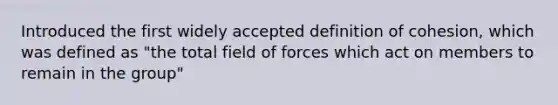 Introduced the first widely accepted definition of cohesion, which was defined as "the total field of forces which act on members to remain in the group"