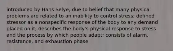 introduced by Hans Selye, due to belief that many physical problems are related to an inability to control stress; defined stressor as a nonspecific response of the body to any demand placed on it; describes the body's physical response to stress and the process by which people adapt; consists of alarm, resistance, and exhaustion phase