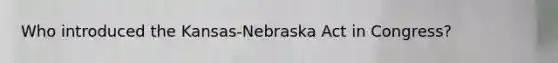 Who introduced the Kansas-Nebraska Act in Congress?