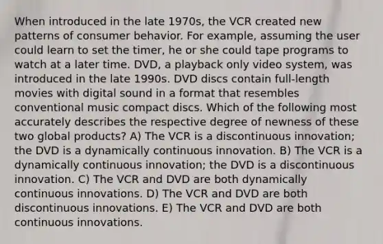 When introduced in the late 1970s, the VCR created new patterns of consumer behavior. For example, assuming the user could learn to set the timer, he or she could tape programs to watch at a later time. DVD, a playback only video system, was introduced in the late 1990s. DVD discs contain full-length movies with digital sound in a format that resembles conventional music compact discs. Which of the following most accurately describes the respective degree of newness of these two global products? A) The VCR is a discontinuous innovation; the DVD is a dynamically continuous innovation. B) The VCR is a dynamically continuous innovation; the DVD is a discontinuous innovation. C) The VCR and DVD are both dynamically continuous innovations. D) The VCR and DVD are both discontinuous innovations. E) The VCR and DVD are both continuous innovations.