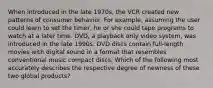 When introduced in the late 1970s, the VCR created new patterns of consumer behavior. For example, assuming the user could learn to set the timer, he or she could tape programs to watch at a later time. DVD, a playback only video system, was introduced in the late 1990s. DVD discs contain full-length movies with digital sound in a format that resembles conventional music compact discs. Which of the following most accurately describes the respective degree of newness of these two global products?