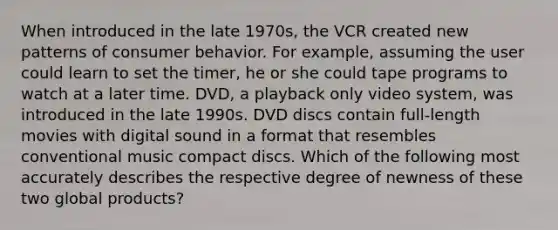 When introduced in the late 1970s, the VCR created new patterns of consumer behavior. For example, assuming the user could learn to set the timer, he or she could tape programs to watch at a later time. DVD, a playback only video system, was introduced in the late 1990s. DVD discs contain full-length movies with digital sound in a format that resembles conventional music compact discs. Which of the following most accurately describes the respective degree of newness of these two global products?