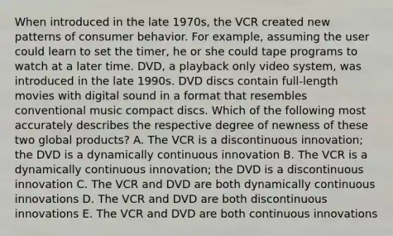 When introduced in the late 1970s, the VCR created new patterns of consumer behavior. For example, assuming the user could learn to set the timer, he or she could tape programs to watch at a later time. DVD, a playback only video system, was introduced in the late 1990s. DVD discs contain full-length movies with digital sound in a format that resembles conventional music compact discs. Which of the following most accurately describes the respective degree of newness of these two global products? A. The VCR is a discontinuous innovation; the DVD is a dynamically continuous innovation B. The VCR is a dynamically continuous innovation; the DVD is a discontinuous innovation C. The VCR and DVD are both dynamically continuous innovations D. The VCR and DVD are both discontinuous innovations E. The VCR and DVD are both continuous innovations