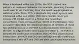 When introduced in the late 1970s, the VCR created new patterns of consumer behavior. For example, assuming the user could learn to set the timer, he or she could tape programs to watch at a later time. DVD, a playback only video system, was introduced in the late 1990s. DVD discs contain full-length movies with digital sound in a format that resembles conventional music compact discs. Which of the following most accurately describes the respective degree of newness of these two global products: a. the VCR is a discontinuous innovation; the DVD is a dynamically continuous innovation b. the VCR is a dynamically continuous innovation; the DVD is a discontinuous innovation c. the VCR and DVD are both dynamically continuous innovations e. the VCR and DVD are both continuous innovations