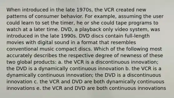 When introduced in the late 1970s, the VCR created new patterns of consumer behavior. For example, assuming the user could learn to set the timer, he or she could tape programs to watch at a later time. DVD, a playback only video system, was introduced in the late 1990s. DVD discs contain full-length movies with digital sound in a format that resembles conventional music compact discs. Which of the following most accurately describes the respective degree of newness of these two global products: a. the VCR is a discontinuous innovation; the DVD is a dynamically continuous innovation b. the VCR is a dynamically continuous innovation; the DVD is a discontinuous innovation c. the VCR and DVD are both dynamically continuous innovations e. the VCR and DVD are both continuous innovations