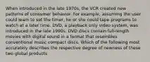 When introduced in the late 1970s, the VCR created new patterns of consumer behavior. For example, assuming the user could learn to set the timer, he or she could tape programs to watch at a later time. DVD, a playback only video system, was introduced in the late 1990s. DVD discs contain full-length movies with digital sound in a format that resembles conventional music compact discs. Which of the following most accurately describes the respective degree of newness of these two global products