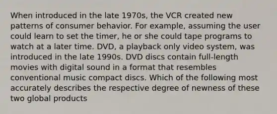 When introduced in the late 1970s, the VCR created new patterns of consumer behavior. For example, assuming the user could learn to set the timer, he or she could tape programs to watch at a later time. DVD, a playback only video system, was introduced in the late 1990s. DVD discs contain full-length movies with digital sound in a format that resembles conventional music compact discs. Which of the following most accurately describes the respective degree of newness of these two global products