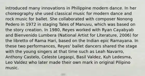 introduced many innovations in Philippine modern dance. In her choreography she used classical music for modern dance and rock music for ballet. She collaborated with composer Nonong Pedero in 1972 in staging Tales of Manuvu, which was based on the story creation. In 1980, Reyes worked with Ryan Cayabyab and Bienvenido Lumbera (National Artist for Literature, 2006) for the libretto of Rama Hari, based on the Indian epic Ramayana. In these two performances, Reyes' ballet dancers shared the stage with the young singers at that time such as Leah Navarro, Anthony Castelo, Celeste Legaspi, Basil Valdez, Kuh Ledesma, Leo Valdez who later made their own mark in original Pilipino music.