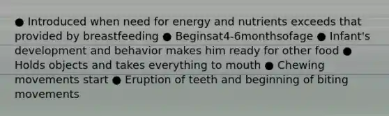 ● Introduced when need for energy and nutrients exceeds that provided by breastfeeding ● Beginsat4-6monthsofage ● Infant's development and behavior makes him ready for other food ● Holds objects and takes everything to mouth ● Chewing movements start ● Eruption of teeth and beginning of biting movements