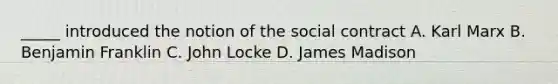 _____ introduced the notion of the social contract A. Karl Marx B. Benjamin Franklin C. John Locke D. James Madison