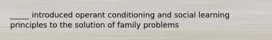 _____ introduced operant conditioning and social learning principles to the solution of family problems