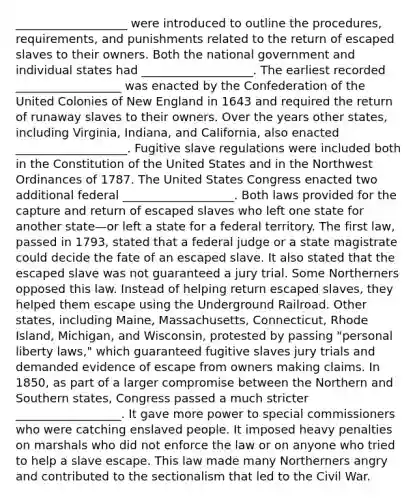 ___________________ were introduced to outline the procedures, requirements, and punishments related to the return of escaped slaves to their owners. Both the national government and individual states had ___________________. The earliest recorded __________________ was enacted by the Confederation of the United Colonies of New England in 1643 and required the return of runaway slaves to their owners. Over the years other states, including Virginia, Indiana, and California, also enacted ___________________. Fugitive slave regulations were included both in the Constitution of the United States and in the Northwest Ordinances of 1787. The United States Congress enacted two additional federal ___________________. Both laws provided for the capture and return of escaped slaves who left one state for another state—or left a state for a federal territory. The first law, passed in 1793, stated that a federal judge or a state magistrate could decide the fate of an escaped slave. It also stated that the escaped slave was not guaranteed a jury trial. Some Northerners opposed this law. Instead of helping return escaped slaves, they helped them escape using the Underground Railroad. Other states, including Maine, Massachusetts, Connecticut, Rhode Island, Michigan, and Wisconsin, protested by passing "personal liberty laws," which guaranteed fugitive slaves jury trials and demanded evidence of escape from owners making claims. In 1850, as part of a larger compromise between the Northern and Southern states, Congress passed a much stricter __________________. It gave more power to special commissioners who were catching enslaved people. It imposed heavy penalties on marshals who did not enforce the law or on anyone who tried to help a slave escape. This law made many Northerners angry and contributed to the sectionalism that led to the Civil War.