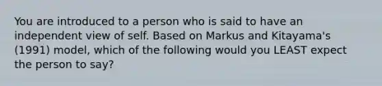 You are introduced to a person who is said to have an independent view of self. Based on Markus and Kitayama's (1991) model, which of the following would you LEAST expect the person to say?